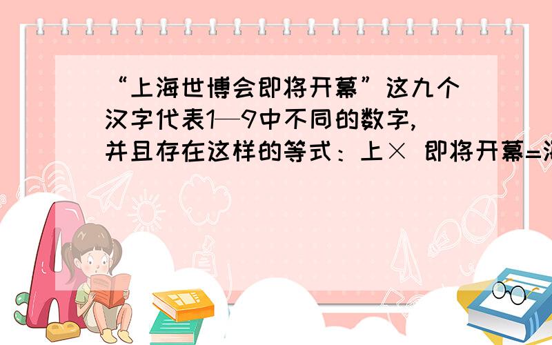 “上海世博会即将开幕”这九个汉字代表1—9中不同的数字,并且存在这样的等式：上× 即将开幕=海×世博会 “上海世博会即将开幕”这九个汉字代表1—9中不同的数字,并且存在这样的等式：