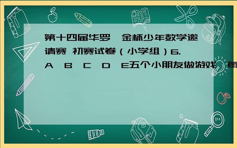 第十四届华罗庚金杯少年数学邀请赛 初赛试卷（小学组）6.A、B、C、D、E五个小朋友做游戏,每轮游戏都按照下面的箭头方向把原来手里的玩具传给另外一个小朋友：A→C,B→E,C→A,D→B,E→D,开