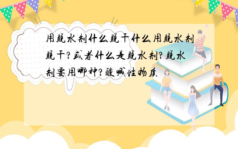 用脱水剂什么脱干什么用脱水剂脱干?或者什么是脱水剂?脱水剂要用哪种?酸喊性物质