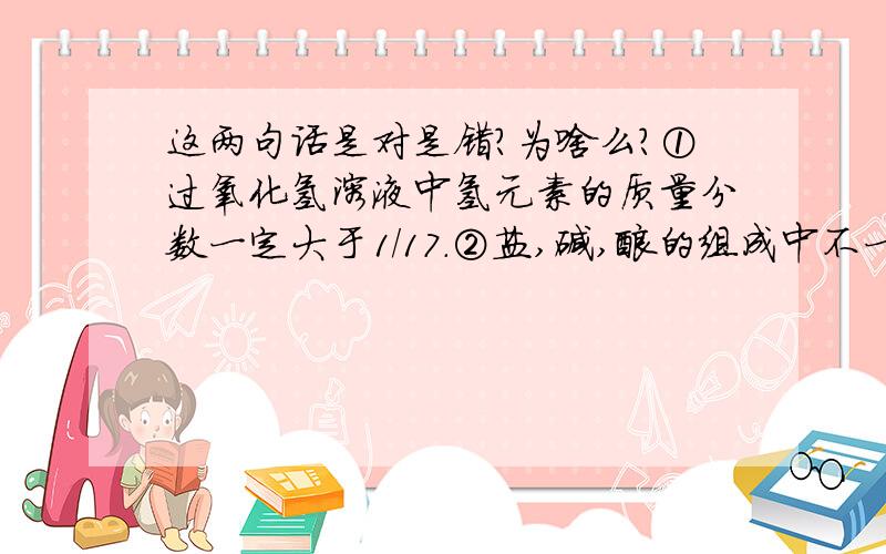 这两句话是对是错?为啥么?①过氧化氢溶液中氢元素的质量分数一定大于1/17.②盐,碱,酸的组成中不一定都含有氧元素.我认为②是对的,但答案说②错.