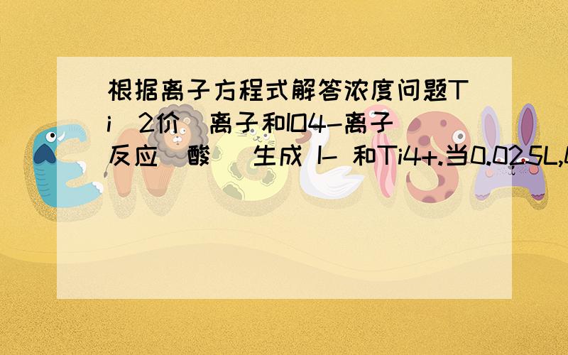 根据离子方程式解答浓度问题Ti(2价)离子和IO4-离子反应(酸) 生成 I- 和Ti4+.当0.025L,0.250M Ti(NO3)2 和0.045L,0.100M的NaIO4反应时,1.写出净离子方程式2.当反应完毕时Ti(4价)离子的浓度M是多少?3.反应完毕