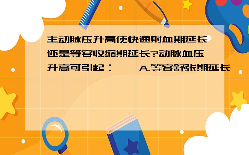 主动脉压升高使快速射血期延长还是等容收缩期延长?动脉血压升高可引起：　　A.等容舒张期延长　　B.快速射血期延长　　C.减慢射血期延长　　D.等容收缩期延长　　E.快速充盈期延长