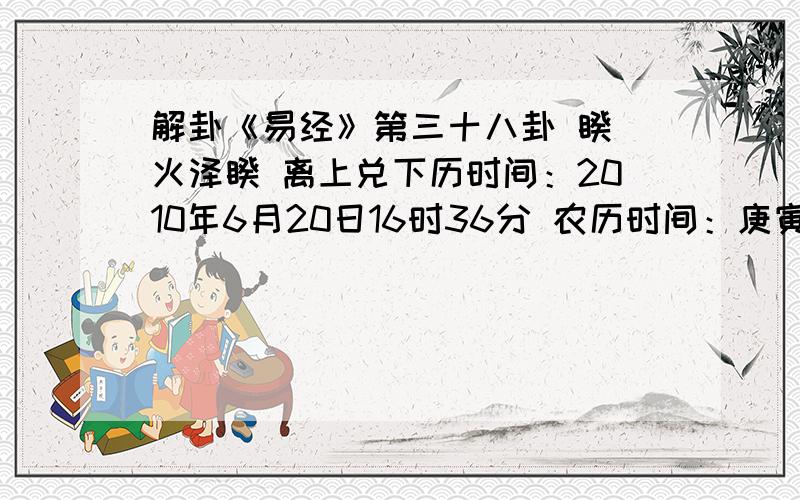 解卦《易经》第三十八卦 睽 火泽睽 离上兑下历时间：2010年6月20日16时36分 农历时间：庚寅年 五月初九日申时干支：庚寅年 壬午月 辛丑日 丙申时 旬空：午未 申酉 辰巳 辰巳 神煞：驿马—