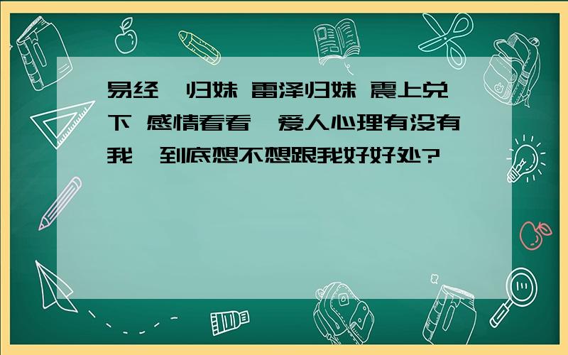 易经,归妹 雷泽归妹 震上兑下 感情看看,爱人心理有没有我,到底想不想跟我好好处?