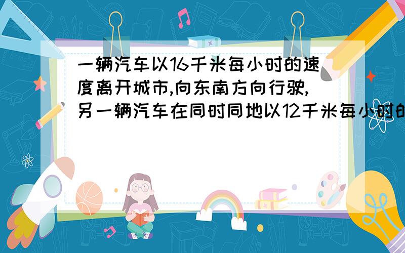 一辆汽车以16千米每小时的速度离开城市,向东南方向行驶,另一辆汽车在同时同地以12千米每小时的速度离开城市,想西南方向行驶,它们离开城市2小时后彼此相距多远?看不懂符号``请用文字叙