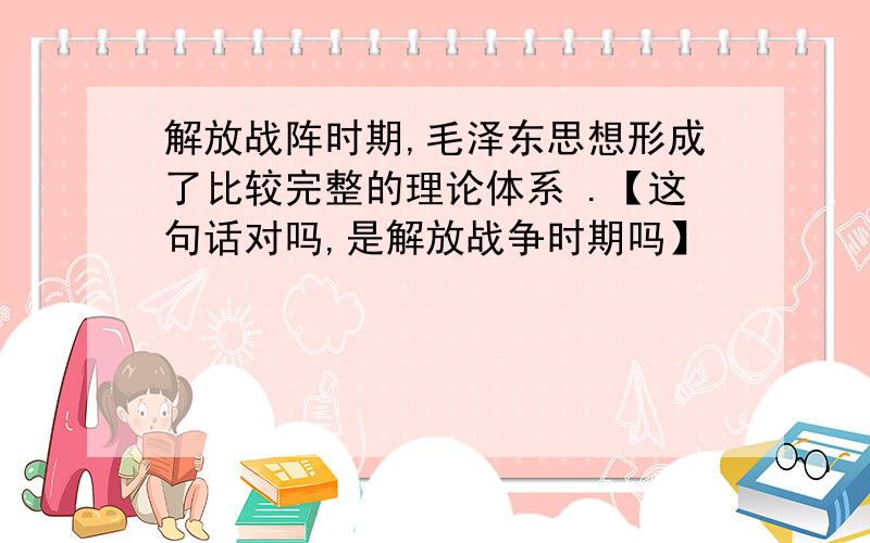 解放战阵时期,毛泽东思想形成了比较完整的理论体系 .【这句话对吗,是解放战争时期吗】