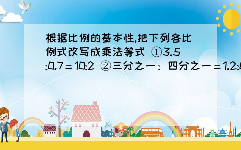 根据比例的基本性,把下列各比例式改写成乘法等式 ①3.5:0.7＝10:2 ②三分之一：四分之一＝1.2:0.9根据比例的基本性,把下列各比例式改写成乘法等式①3.5:0.7＝10:2 ②三分之一：四分之一＝1.2:0.