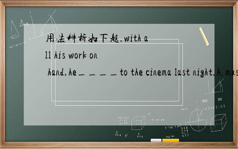 用法辨析如下题.with all his work on hand,he____to the cinema last night.A.mustn't go B.oughtn't goC.wouldn't go D.shouldn't go为何正确选B而不是D?写错，B是oughtn't to go,D是shouldn't have go