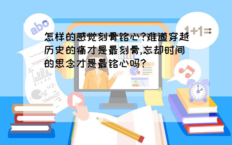 怎样的感觉刻骨铭心?难道穿越历史的痛才是最刻骨,忘却时间的思念才是最铭心吗?