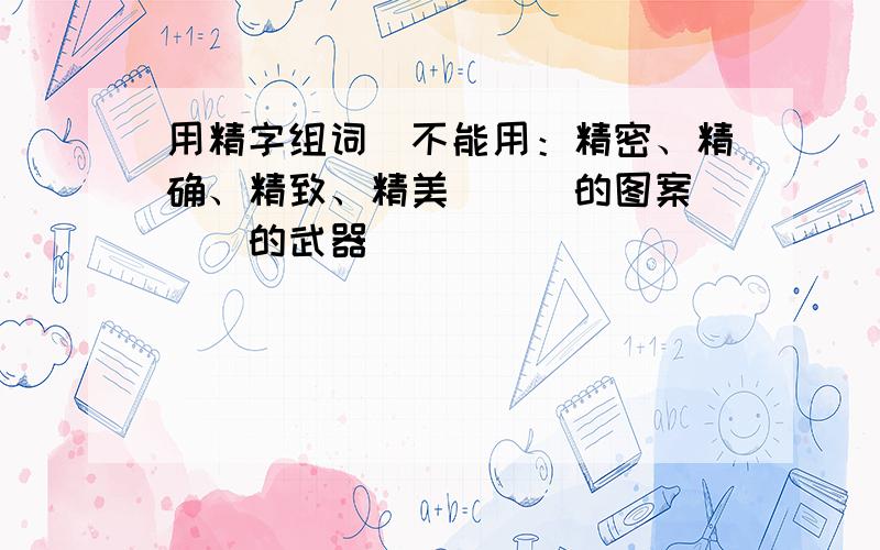 用精字组词（不能用：精密、精确、精致、精美）（）的图案 （）的武器