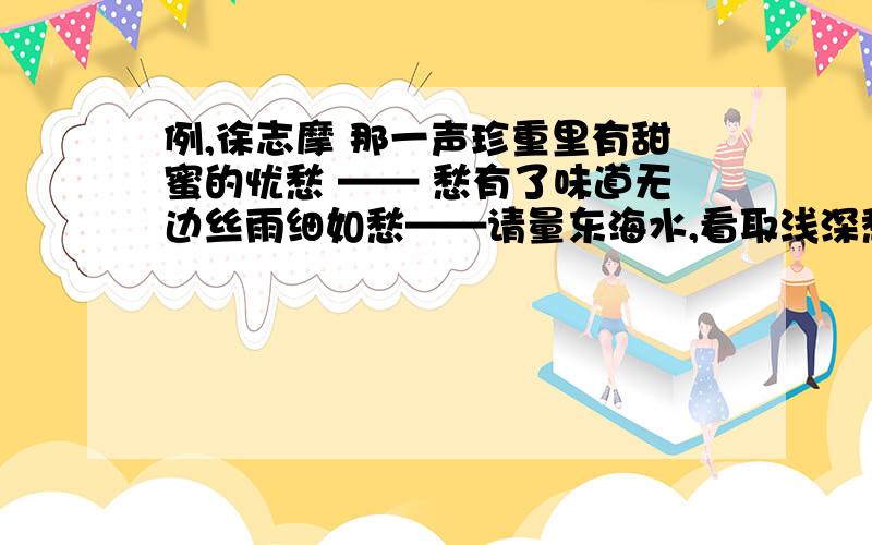 例,徐志摩 那一声珍重里有甜蜜的忧愁 —— 愁有了味道无边丝雨细如愁——请量东海水,看取浅深愁——夕阳楼上山重叠,未抵闲愁一倍多——只恐双溪蚱蜢舟,载不动许多愁——问君能有几多