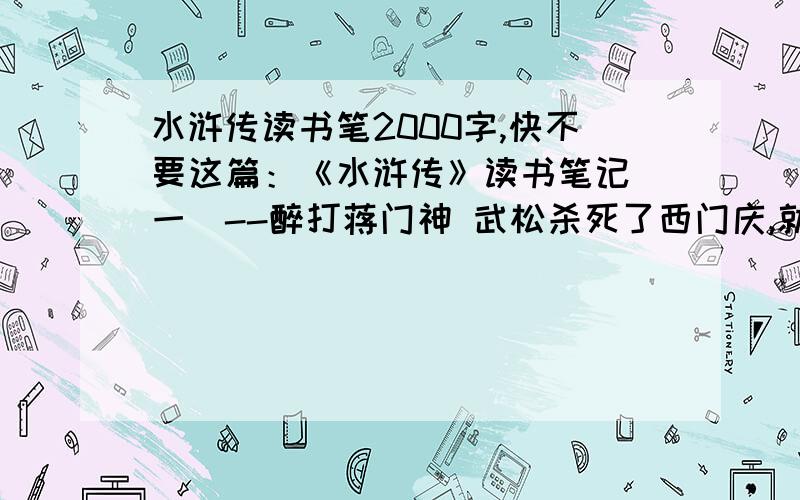 水浒传读书笔2000字,快不要这篇：《水浒传》读书笔记（一）--醉打蒋门神 武松杀死了西门庆,就被发送了孟州充军,又在十字坡结识了张青和孙二娘.但是这些都不够精彩,唯独这集里的武松醉