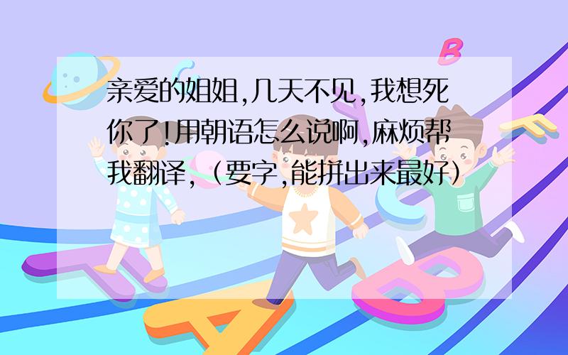 亲爱的姐姐,几天不见,我想死你了!用朝语怎么说啊,麻烦帮我翻译,（要字,能拼出来最好）