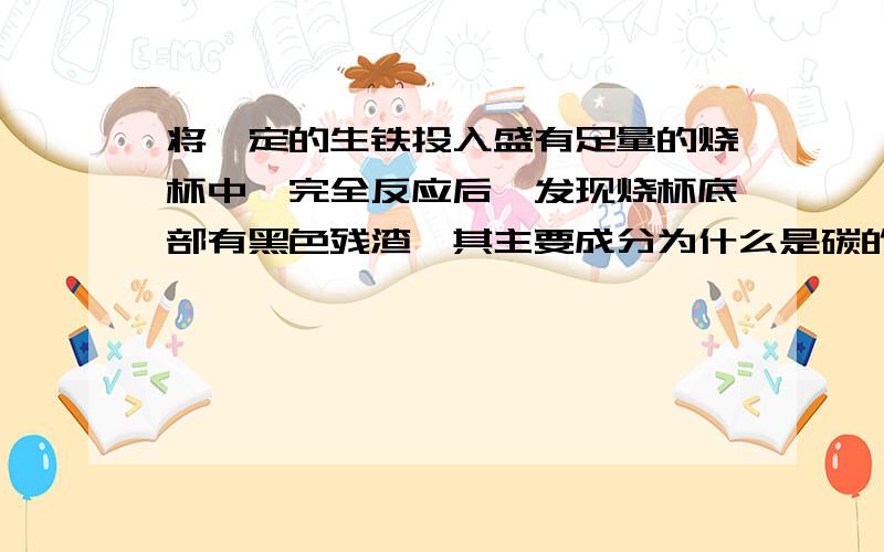 将一定的生铁投入盛有足量的烧杯中,完全反应后,发现烧杯底部有黑色残渣,其主要成分为什么是碳的单质?