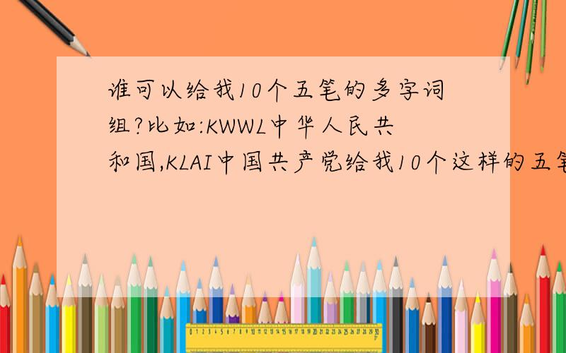 谁可以给我10个五笔的多字词组?比如:KWWL中华人民共和国,KLAI中国共产党给我10个这样的五笔多字词组,要10个!