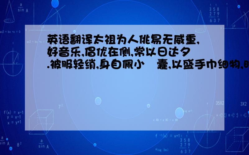 英语翻译太祖为人佻易无威重,好音乐,倡优在侧,常以日达夕.被服轻绡,身自佩小鞶囊,以盛手巾细物,时或冠帢帽以见宾客.每与人谈论,戏弄言诵,尽无所隐,及欢悦大笑,至以头没杯案中,肴膳皆沾