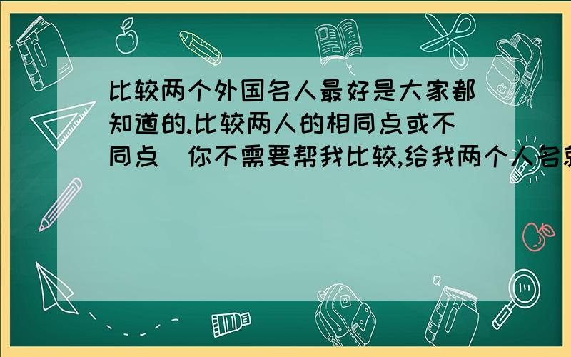 比较两个外国名人最好是大家都知道的.比较两人的相同点或不同点（你不需要帮我比较,给我两个人名就好,剩下的工作我会自己做的）.由于本人对外国名人的了解实在是太少了,怎么也想不