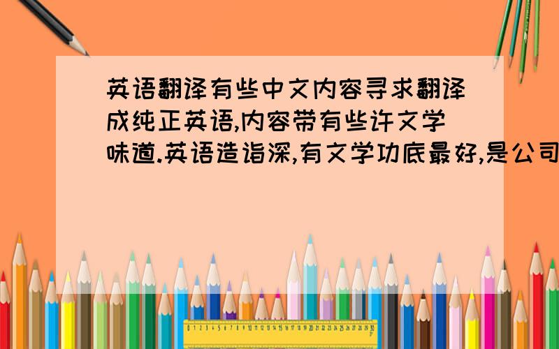 英语翻译有些中文内容寻求翻译成纯正英语,内容带有些许文学味道.英语造诣深,有文学功底最好,是公司内容，不方便公开，