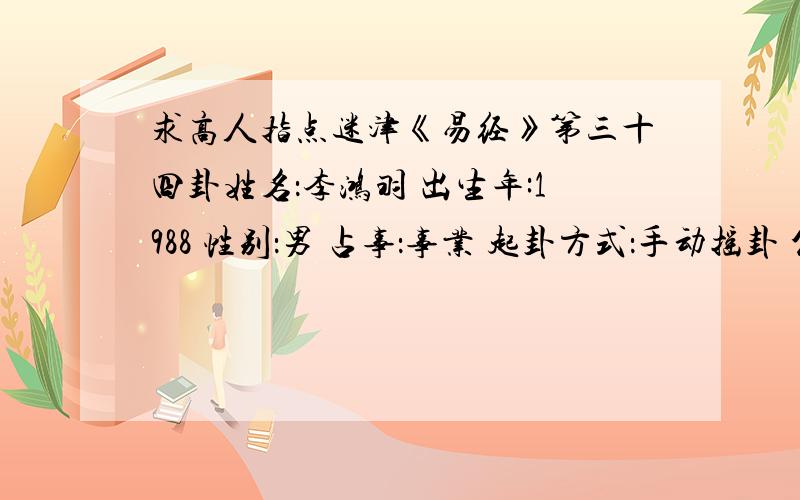 求高人指点迷津《易经》第三十四卦姓名：李鸿羽 出生年:1988 性别：男 占事：事业 起卦方式：手动摇卦 公历时间：1988年5月6日5时6分 农历时间：戊辰年 三月二十一日卯时 干 支：戊辰年