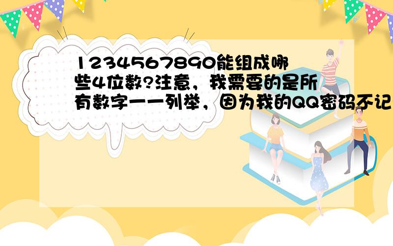 1234567890能组成哪些4位数?注意，我需要的是所有数字一一列举，因为我的QQ密码不记得了，就记得前面几个，后面就怎么也想不起了，所以需要列举。