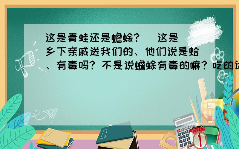 这是青蛙还是蟾蜍?   这是乡下亲戚送我们的、他们说是蛤、有毒吗? 不是说蟾蜍有毒的嘛？吃的话要做什么处理？