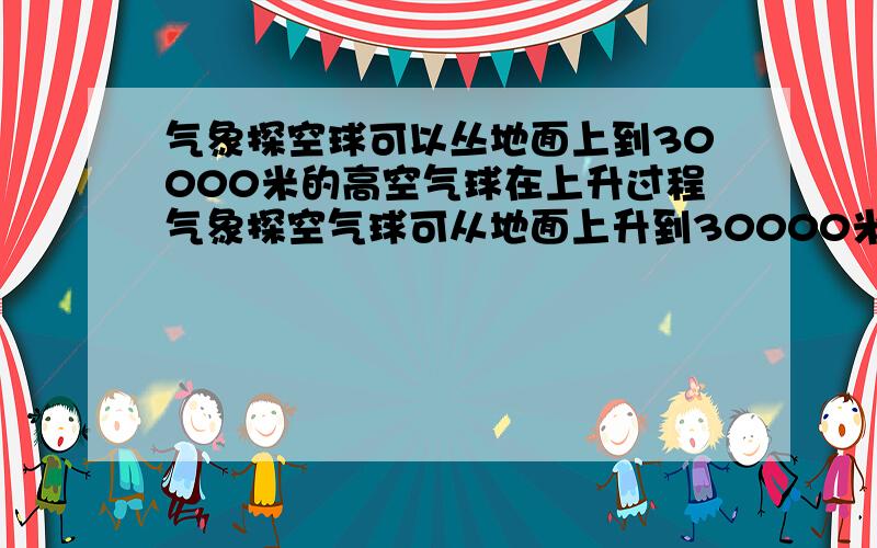 气象探空球可以丛地面上到30000米的高空气球在上升过程气象探空气球可从地面上升到30000米的高空,气球在上升过程中可能遇到的情况有什么?A气温越来越高B气温越来越低C一直处在在对流层D