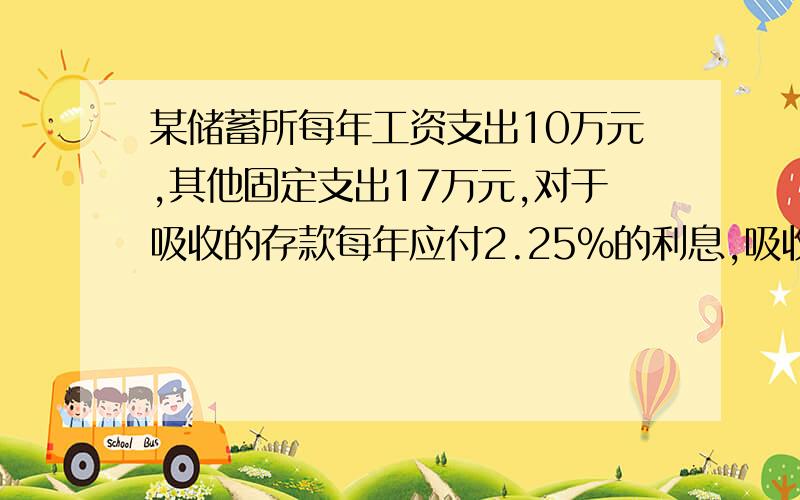 某储蓄所每年工资支出10万元,其他固定支出17万元,对于吸收的存款每年应付2.25%的利息,吸收来的存款全部存到上级银行,可得年利率4.05%的内部核算收入,那么该储蓄所为使内部核算没有亏损,