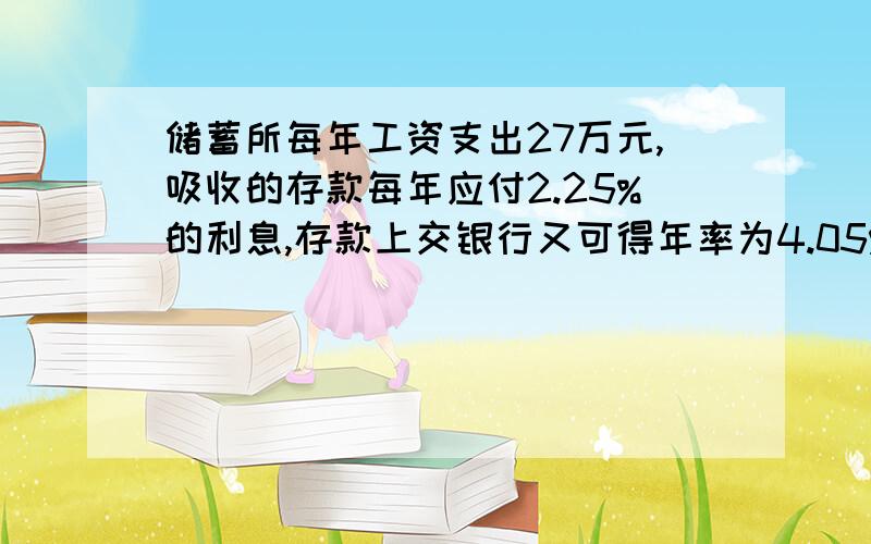 储蓄所每年工资支出27万元,吸收的存款每年应付2.25%的利息,存款上交银行又可得年率为4.05%,那么该储蓄所为使内部核算没有亏损,每年至少应吸收存款多少万元?