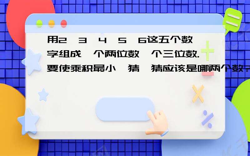 用2,3,4,5,6这五个数字组成一个两位数一个三位数.要使乘积最小,猜一猜应该是哪两个数?