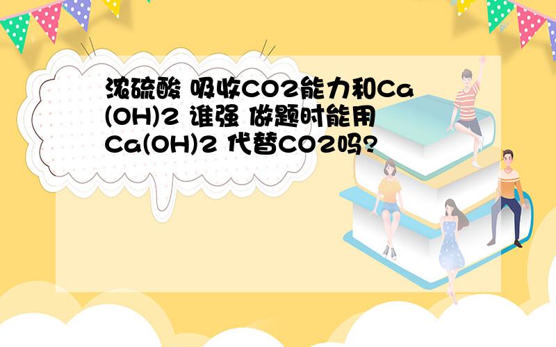 浓硫酸 吸收CO2能力和Ca(OH)2 谁强 做题时能用Ca(OH)2 代替CO2吗?