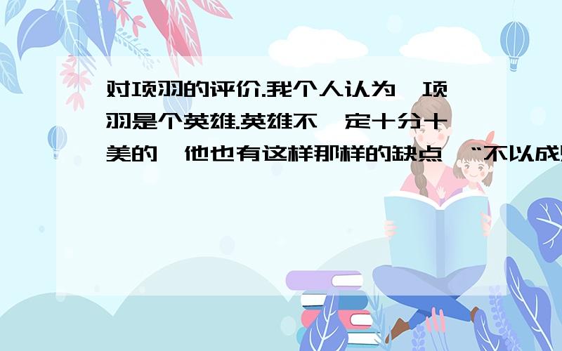 对项羽的评价.我个人认为,项羽是个英雄.英雄不一定十分十美的,他也有这样那样的缺点,“不以成败论英雄.”这句话用在项羽身上最合适不过.“生当作人杰,死亦为鬼雄.”说的就是项羽的英