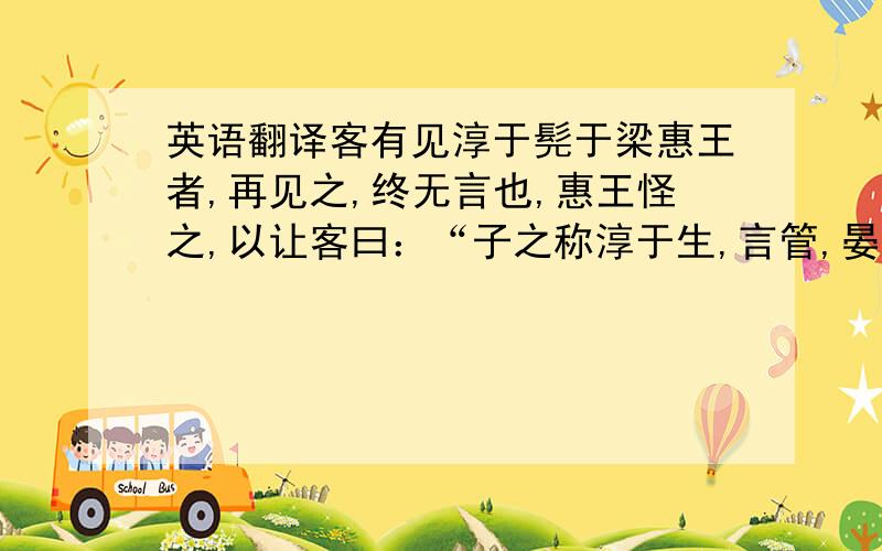 英语翻译客有见淳于髡于梁惠王者,再见之,终无言也,惠王怪之,以让客曰：“子之称淳于生,言管,晏不及,及见寡人,寡人未有得也.寡人未足为言邪?”客谓髡髡,髡曰：“固然也!吾前见王,志在马