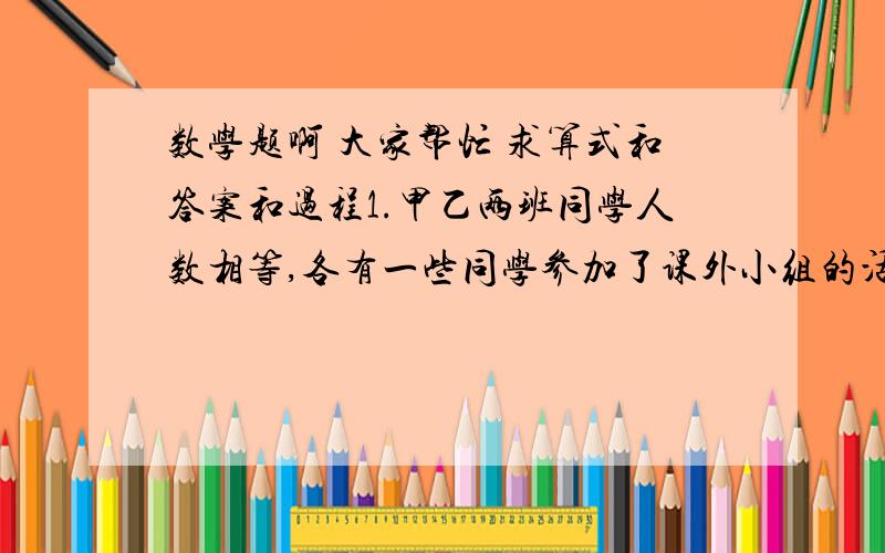 数学题啊 大家帮忙 求算式和答案和过程1.甲乙两班同学人数相等,各有一些同学参加了课外小组的活动,甲班参加人数恰好是乙班参加人数的1/3,乙班参加的人数恰好是甲班参加人数的1/4 .那么