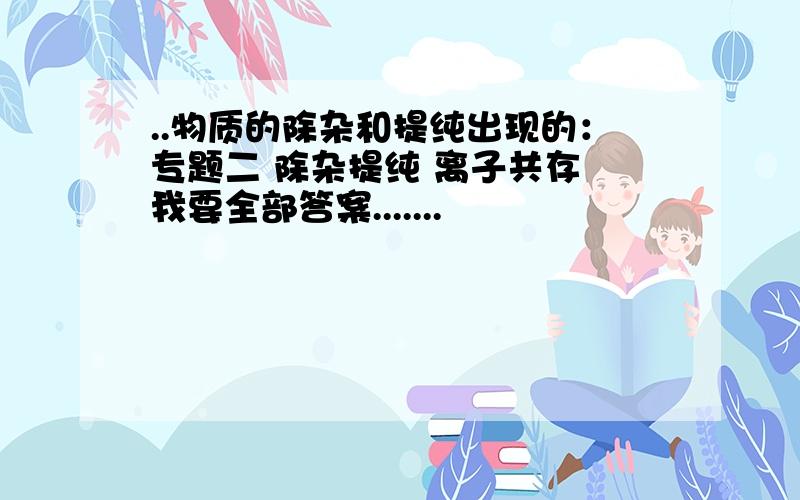 ..物质的除杂和提纯出现的：专题二 除杂提纯 离子共存 我要全部答案.......