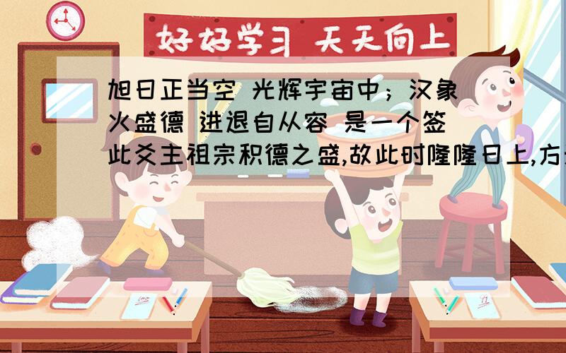 旭日正当空 光辉宇宙中；汉象火盛德 进退自从容 是一个签此爻主祖宗积德之盛,故此时隆隆日上,方兴未艾,正如火性炎上,万无就下之理.末句有与人无争,与世无惊之象,占者必定顺通