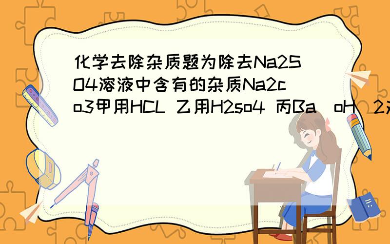 化学去除杂质题为除去Na2SO4溶液中含有的杂质Na2co3甲用HCL 乙用H2so4 丙Ba[oH]2对他们选用的试剂进行评价【是否可行,并简述理由】