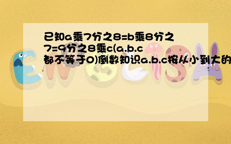 已知a乘7分之8=b乘8分之7=9分之8乘c(a.b.c都不等于0)倒数知识a.b.c按从小到大的顺序排列,