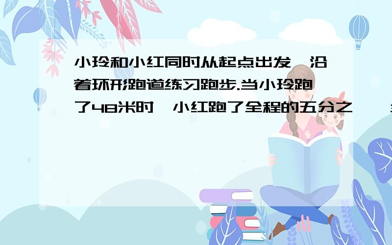 小玲和小红同时从起点出发,沿着环形跑道练习跑步.当小玲跑了48米时,小红跑了全程的五分之一,当小红到达终点时,小红到达终点时,小玲跑了全程的三分之二,这条环形跑道有多少米?