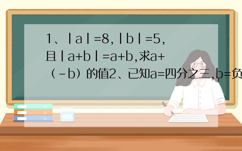 1、|a|=8,|b|=5,且|a+b|=a+b,求a+（-b）的值2、已知a=四分之三,b=负三分之二,c=二分之一,d=负六分之一,求a-b-c+d的值3、银行储蓄所办理了7件工作业务,取出950元,存进500元,取出800元,存进1200元,存进2500