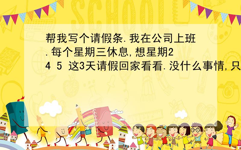 帮我写个请假条.我在公司上班.每个星期三休息,想星期2 4 5 这3天请假回家看看.没什么事情,只是想回家看看爸爸妈妈.怎么写呢?请病假?还是请什么假?请病假有工资.好像把请假条发给我们主