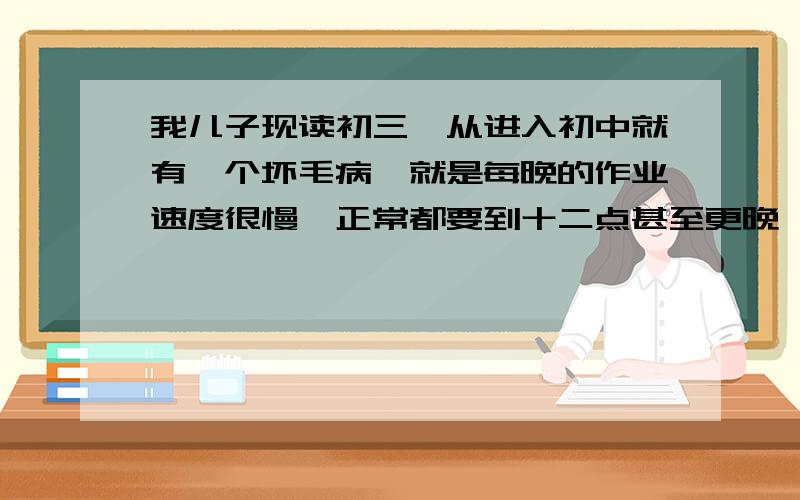 我儿子现读初三,从进入初中就有一个坏毛病,就是每晚的作业速度很慢,正常都要到十二点甚至更晚,一晚才睡了5个小时左右,对他的身体成长及次日的学习很不利,日复一日的恶性循环,让我们