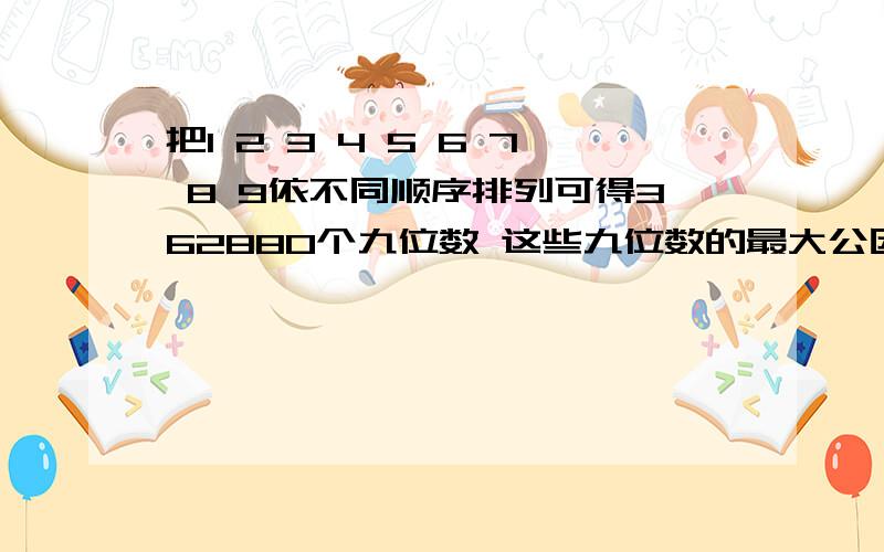 把1 2 3 4 5 6 7 8 9依不同顺序排列可得362880个九位数 这些九位数的最大公因数是多少