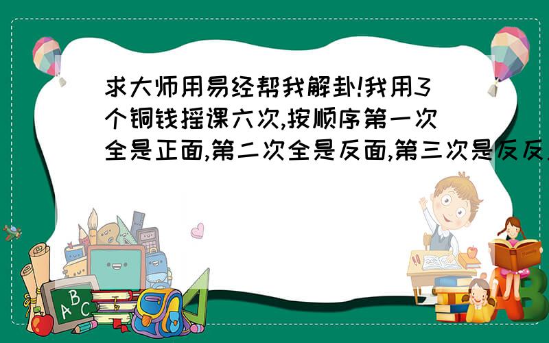 求大师用易经帮我解卦!我用3个铜钱摇课六次,按顺序第一次全是正面,第二次全是反面,第三次是反反正,第四次也是反反正,第五次是正正反,第六次是反反正.卜卦时我非常认真诚恳!若安易经解