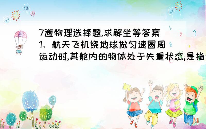 7道物理选择题,求解坐等答案1、航天飞机绕地球做匀速圆周运动时,其舱内的物体处于失重状态,是指这个物体（ ）A不受地球的吸引力B受到向心力和离心力的作用而处于平衡状态C所受地球的