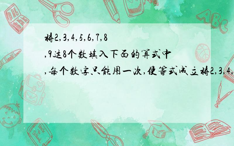 将2,3,4,5,6,7,8,9这8个数填入下面的算式中,每个数字只能用一次,使等式成立将2,3,4,5,6,7,8,9这8个数填入下面的方框中,每个数字只能用一次,使等式成立.（□+□+□+□）÷（□+□+□）=□