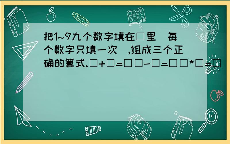 把1~9九个数字填在□里（每个数字只填一次）,组成三个正确的算式.□+□=□□-□=□□*□=□