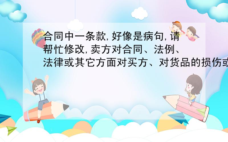 合同中一条款,好像是病句,请帮忙修改,卖方对合同、法例、法律或其它方面对买方、对货品的损伤或由于货品对买方或他人所产生的损害、损失、损伤等赋予的赔偿权利,一概不承担任何法律