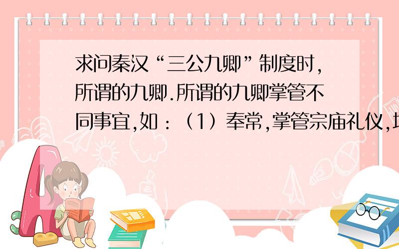 求问秦汉“三公九卿”制度时,所谓的九卿.所谓的九卿掌管不同事宜,如：（1）奉常,掌管宗庙礼仪,地位很高,属九卿之首；（2）郎中令,掌管宫殿警卫；（3）卫尉,掌管宫门警卫；（4）太仆,掌