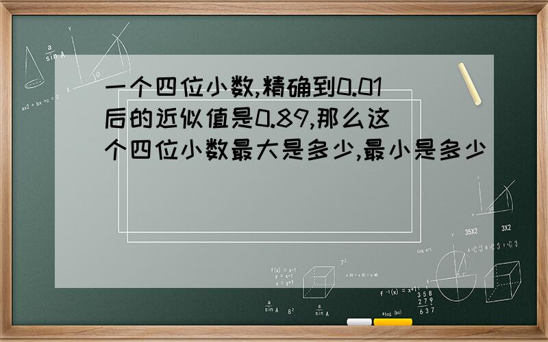 一个四位小数,精确到0.01后的近似值是0.89,那么这个四位小数最大是多少,最小是多少