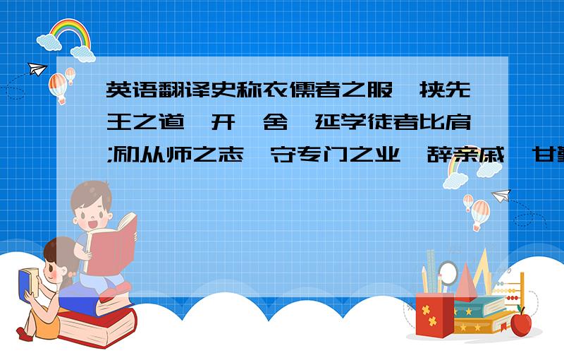 英语翻译史称衣儒者之服,挟先王之道,开黉舍,延学徒者比肩;励从师之志,守专门之业,辞亲戚,甘勤苦者,成市.《北史·儒林传上序》